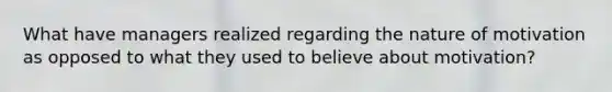 What have managers realized regarding the nature of motivation as opposed to what they used to believe about motivation?