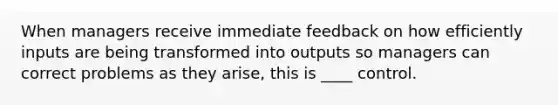 When managers receive immediate feedback on how efficiently inputs are being transformed into outputs so managers can correct problems as they arise, this is ____ control.