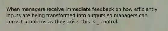 When managers receive immediate feedback on how efficiently inputs are being transformed into outputs so managers can correct problems as they arise, this is _ control.