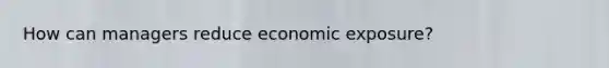 How can managers reduce economic exposure?