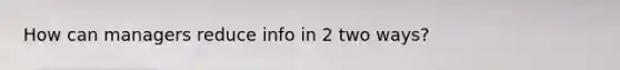 How can managers reduce info in 2 two ways?