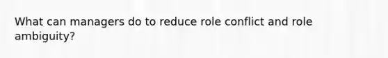 What can managers do to reduce role conflict and role ambiguity?