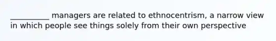 __________ managers are related to ethnocentrism, a narrow view in which people see things solely from their own perspective