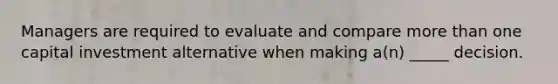 Managers are required to evaluate and compare more than one capital investment alternative when making a(n) _____ decision.