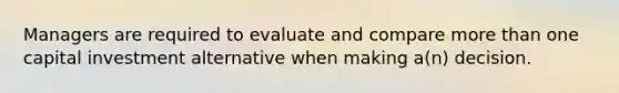 Managers are required to evaluate and compare more than one capital investment alternative when making a(n) decision.