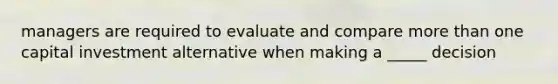 managers are required to evaluate and compare more than one capital investment alternative when making a _____ decision