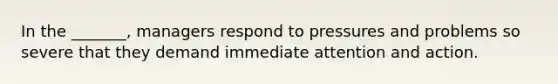 In the _______, managers respond to pressures and problems so severe that they demand immediate attention and action.