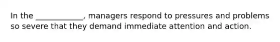 In the ____________, managers respond to pressures and problems so severe that they demand immediate attention and action.