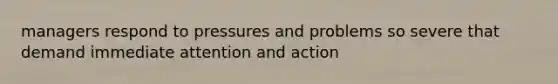 managers respond to pressures and problems so severe that demand immediate attention and action