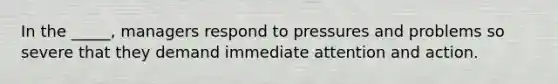 In the _____, managers respond to pressures and problems so severe that they demand immediate attention and action.