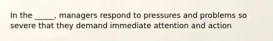 In the _____, managers respond to pressures and problems so severe that they demand immediate attention and action