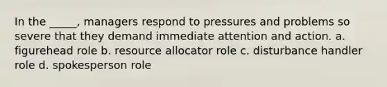 In the _____, managers respond to pressures and problems so severe that they demand immediate attention and action. a. figurehead role b. resource allocator role c. disturbance handler role d. spokesperson role