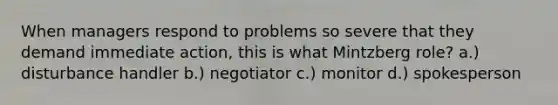 When managers respond to problems so severe that they demand immediate action, this is what Mintzberg role? a.) disturbance handler b.) negotiator c.) monitor d.) spokesperson