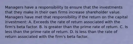 Managers have a responsibility to ensure that the investments that they make in their own firms increase shareholder value. Managers have met that responsibility if the return on the capital investment: A. Exceeds the rate of return associated with the firm's beta factor. B. Is greater than the prime rate of return. C. Is less than the prime rate of return. D. Is less than the rate of return associated with the firm's beta factor.