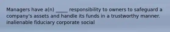 Managers have a(n) _____ responsibility to owners to safeguard a company's assets and handle its funds in a trustworthy manner. inalienable fiduciary corporate social