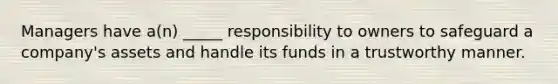 Managers have a(n) _____ responsibility to owners to safeguard a company's assets and handle its funds in a trustworthy manner.