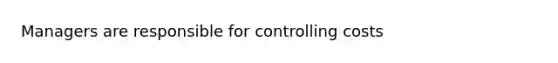 Managers are responsible for controlling costs