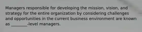 Managers responsible for developing the mission, vision, and strategy for the entire organization by considering challenges and opportunities in the current business environment are known as ________-level managers.