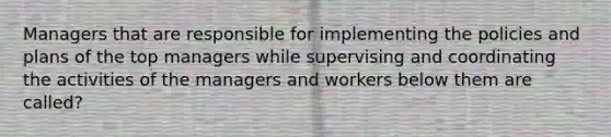 Managers that are responsible for implementing the policies and plans of the top managers while supervising and coordinating the activities of the managers and workers below them are called?