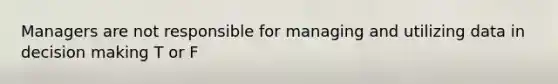 Managers are not responsible for managing and utilizing data in decision making T or F