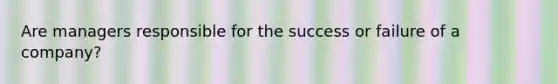 Are managers responsible for the success or failure of a company?
