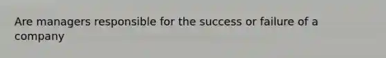 Are managers responsible for the success or failure of a company