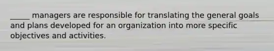 _____ managers are responsible for translating the general goals and plans developed for an organization into more specific objectives and activities.