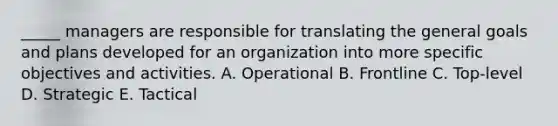 _____ managers are responsible for translating the general goals and plans developed for an organization into more specific objectives and activities. A. Operational B. Frontline C. Top-level D. Strategic E. Tactical