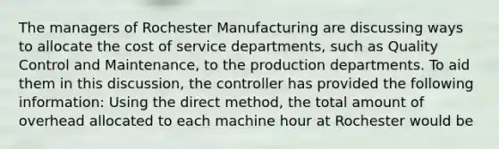 The managers of Rochester Manufacturing are discussing ways to allocate the cost of service departments, such as Quality Control and Maintenance, to the production departments. To aid them in this discussion, the controller has provided the following information: Using the direct method, the total amount of overhead allocated to each machine hour at Rochester would be