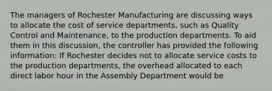 The managers of Rochester Manufacturing are discussing ways to allocate the cost of service departments, such as Quality Control and Maintenance, to the production departments. To aid them in this discussion, the controller has provided the following information: If Rochester decides not to allocate service costs to the production departments, the overhead allocated to each direct labor hour in the Assembly Department would be