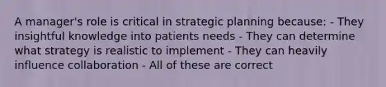 A manager's role is critical in strategic planning because: - They insightful knowledge into patients needs - They can determine what strategy is realistic to implement - They can heavily influence collaboration - All of these are correct