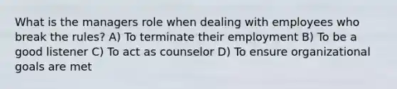 What is the managers role when dealing with employees who break the rules? A) To terminate their employment B) To be a good listener C) To act as counselor D) To ensure organizational goals are met