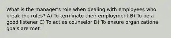 What is the manager's role when dealing with employees who break the rules? A) To terminate their employment B) To be a good listener C) To act as counselor D) To ensure organizational goals are met