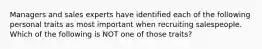 Managers and sales experts have identified each of the following personal traits as most important when recruiting salespeople. Which of the following is NOT one of those traits?