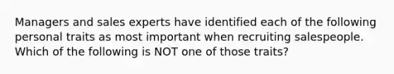 Managers and sales experts have identified each of the following personal traits as most important when recruiting salespeople. Which of the following is NOT one of those traits?