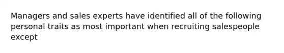 Managers and sales experts have identified all of the following personal traits as most important when recruiting salespeople except