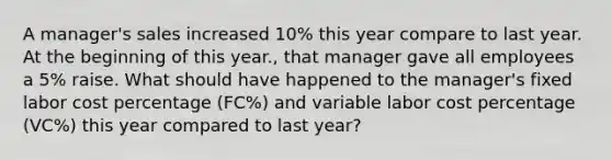 A manager's sales increased 10% this year compare to last year. At the beginning of this year., that manager gave all employees a 5% raise. What should have happened to the manager's fixed labor cost percentage (FC%) and variable labor cost percentage (VC%) this year compared to last year?