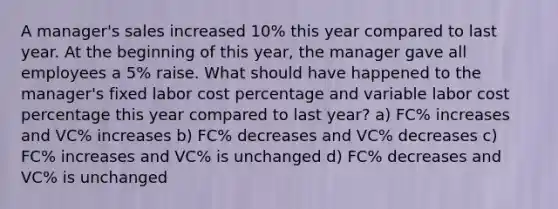 A manager's sales increased 10% this year compared to last year. At the beginning of this year, the manager gave all employees a 5% raise. What should have happened to the manager's fixed labor cost percentage and variable labor cost percentage this year compared to last year? a) FC% increases and VC% increases b) FC% decreases and VC% decreases c) FC% increases and VC% is unchanged d) FC% decreases and VC% is unchanged