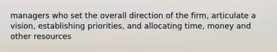 managers who set the overall direction of the firm, articulate a vision, establishing priorities, and allocating time, money and other resources