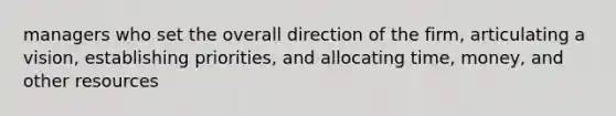managers who set the overall direction of the firm, articulating a vision, establishing priorities, and allocating time, money, and other resources