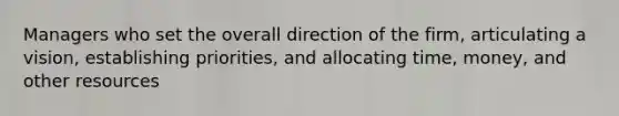 Managers who set the overall direction of the firm, articulating a vision, establishing priorities, and allocating time, money, and other resources