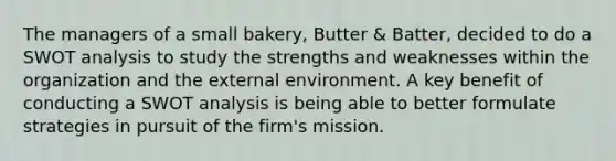 The managers of a small bakery, Butter & Batter, decided to do a SWOT analysis to study the strengths and weaknesses within the organization and the external environment. A key benefit of conducting a SWOT analysis is being able to better formulate strategies in pursuit of the firm's mission.