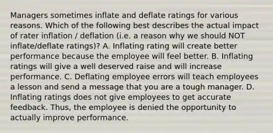 Managers sometimes inflate and deflate ratings for various reasons. Which of the following best describes the actual impact of rater inflation / deflation (i.e. a reason why we should NOT inflate/deflate ratings)? A. Inflating rating will create better performance because the employee will feel better. B. Inflating ratings will give a well deserved raise and will increase performance. C. Deflating employee errors will teach employees a lesson and send a message that you are a tough manager. D. Inflating ratings does not give employees to get accurate feedback. Thus, the employee is denied the opportunity to actually improve performance.