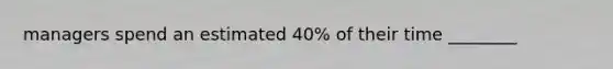 managers spend an estimated 40% of their time ________