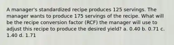 A manager's standardized recipe produces 125 servings. The manager wants to produce 175 servings of the recipe. What will be the recipe conversion factor (RCF) the manager will use to adjust this recipe to produce the desired yield? a. 0.40 b. 0.71 c. 1.40 d. 1.71