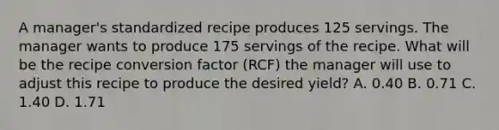 A manager's standardized recipe produces 125 servings. The manager wants to produce 175 servings of the recipe. What will be the recipe conversion factor (RCF) the manager will use to adjust this recipe to produce the desired yield? A. 0.40 B. 0.71 C. 1.40 D. 1.71