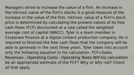 Managers strive to increase the value of a firm. An increase in the intrinsic value of the firm's stocks is a good measure of the increase in the value of the firm. Intrinsic value of a firm's stock price is determined by calculating the present values of its free cash flows (FCF) discounted at a rate called the weighted average cost of capital (WACC). Tyler is a team member in Corporate Finance at a digital-content production company. He is required to forecast the free cash flows that the company will be able to generate in the next three years. Tyler takes into account only the following equation in his calculation: FCF=Sales Revenues - Operating Costs - Operating Taxes Will his calculation be an appropriate estimate of the FCF? Why or why not? Check all that apply.