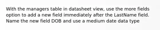 With the managers table in datasheet view, use the more fields option to add a new field immediately after the LastName field. Name the new field DOB and use a medium date data type