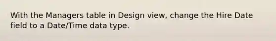 With the Managers table in Design view, change the Hire Date field to a Date/Time data type.