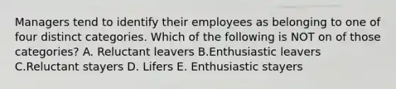 Managers tend to identify their employees as belonging to one of four distinct categories. Which of the following is NOT on of those categories? A. Reluctant leavers B.Enthusiastic leavers C.Reluctant stayers D. Lifers E. Enthusiastic stayers